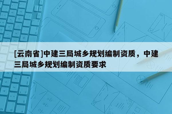 [云南省]中建三局城鄉(xiāng)規(guī)劃編制資質(zhì)，中建三局城鄉(xiāng)規(guī)劃編制資質(zhì)要求