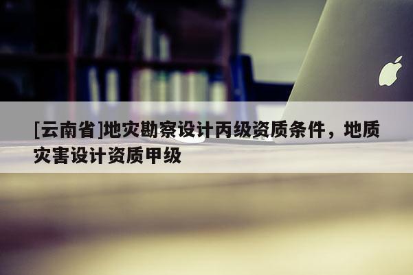 [云南省]地災(zāi)勘察設(shè)計(jì)丙級(jí)資質(zhì)條件，地質(zhì)災(zāi)害設(shè)計(jì)資質(zhì)甲級(jí)