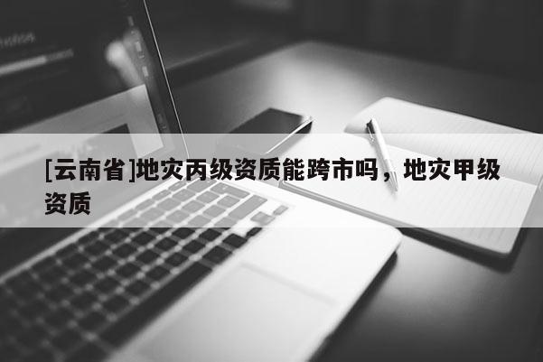 [云南省]地災丙級資質能跨市嗎，地災甲級資質