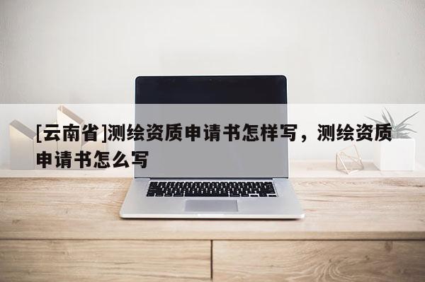[云南省]測繪資質申請書怎樣寫，測繪資質申請書怎么寫