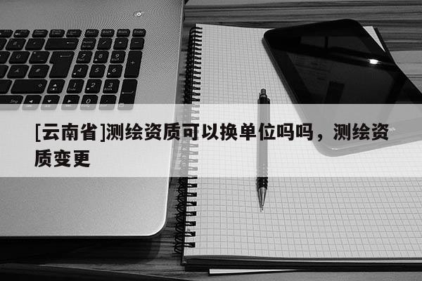 [云南省]測繪資質(zhì)可以換單位嗎嗎，測繪資質(zhì)變更