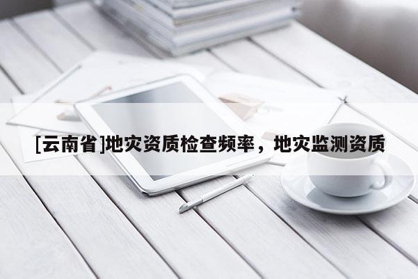 [云南省]地災(zāi)資質(zhì)檢查頻率，地災(zāi)監(jiān)測資質(zhì)