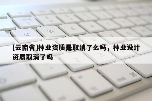 [云南省]林業資質是取消了么嗎，林業設計資質取消了嗎