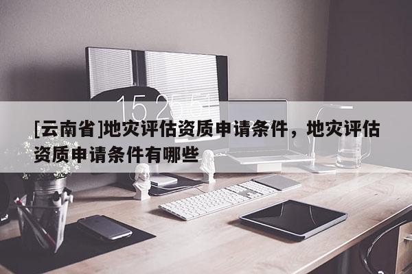 [云南省]地災評估資質申請條件，地災評估資質申請條件有哪些