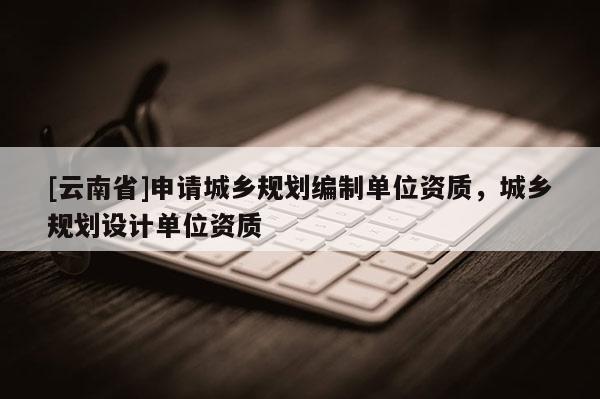 [云南省]申請(qǐng)城鄉(xiāng)規(guī)劃編制單位資質(zhì)，城鄉(xiāng)規(guī)劃設(shè)計(jì)單位資質(zhì)