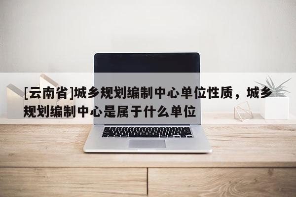 [云南省]城鄉(xiāng)規(guī)劃編制中心單位性質(zhì)，城鄉(xiāng)規(guī)劃編制中心是屬于什么單位