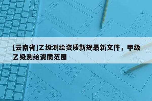 [云南省]乙級測繪資質新規最新文件，甲級乙級測繪資質范圍