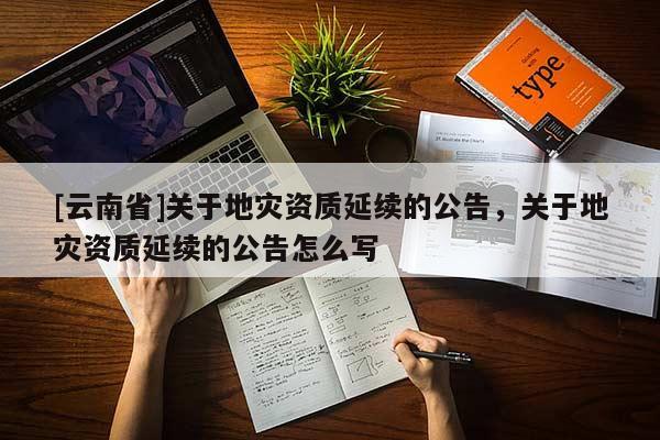 [云南省]關于地災資質(zhì)延續(xù)的公告，關于地災資質(zhì)延續(xù)的公告怎么寫