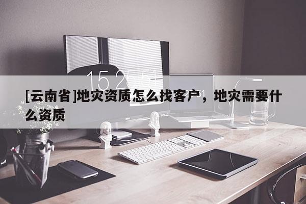 [云南省]地災資質怎么找客戶，地災需要什么資質