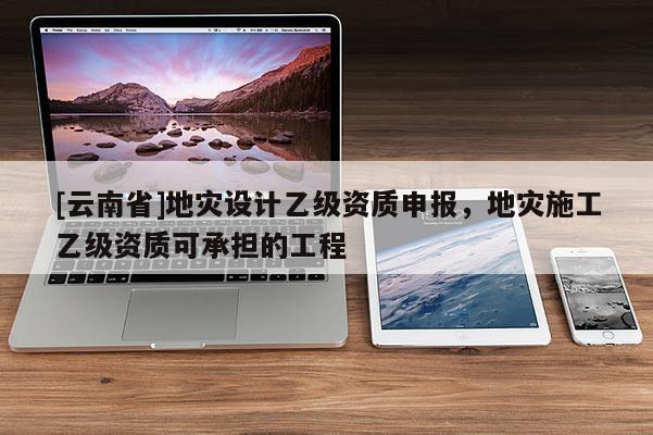 [云南省]地災設計乙級資質申報，地災施工乙級資質可承擔的工程