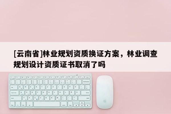 [云南省]林業規劃資質換證方案，林業調查規劃設計資質證書取消了嗎