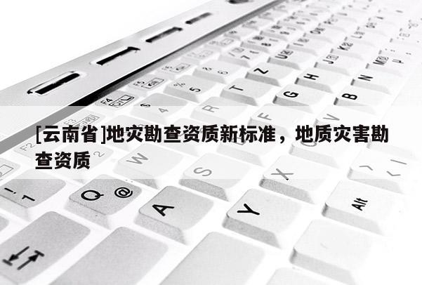 [云南省]地災(zāi)勘查資質(zhì)新標(biāo)準(zhǔn)，地質(zhì)災(zāi)害勘查資質(zhì)
