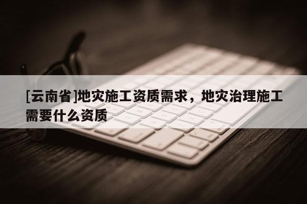 [云南省]地災(zāi)施工資質(zhì)需求，地災(zāi)治理施工需要什么資質(zhì)
