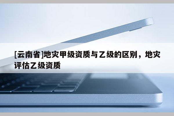 [云南省]地災甲級資質(zhì)與乙級的區(qū)別，地災評估乙級資質(zhì)