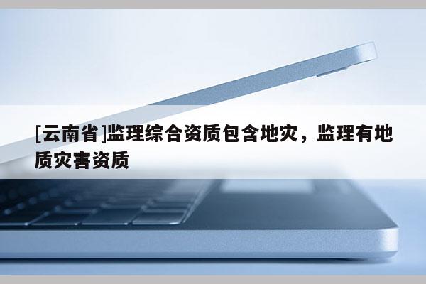 [云南省]監(jiān)理綜合資質(zhì)包含地災(zāi)，監(jiān)理有地質(zhì)災(zāi)害資質(zhì)