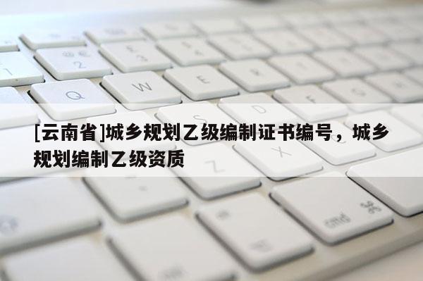 [云南省]城鄉(xiāng)規(guī)劃乙級(jí)編制證書(shū)編號(hào)，城鄉(xiāng)規(guī)劃編制乙級(jí)資質(zhì)