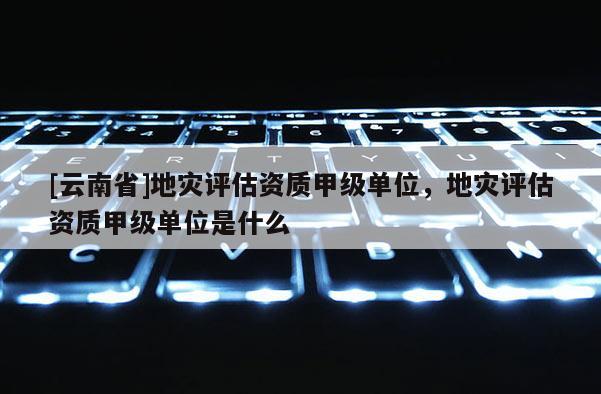 [云南省]地災評估資質甲級單位，地災評估資質甲級單位是什么
