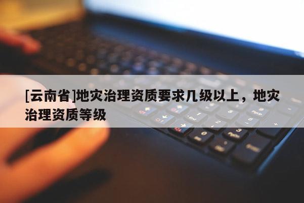 [云南省]地災(zāi)治理資質(zhì)要求幾級以上，地災(zāi)治理資質(zhì)等級