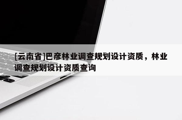 [云南省]巴彥林業調查規劃設計資質，林業調查規劃設計資質查詢