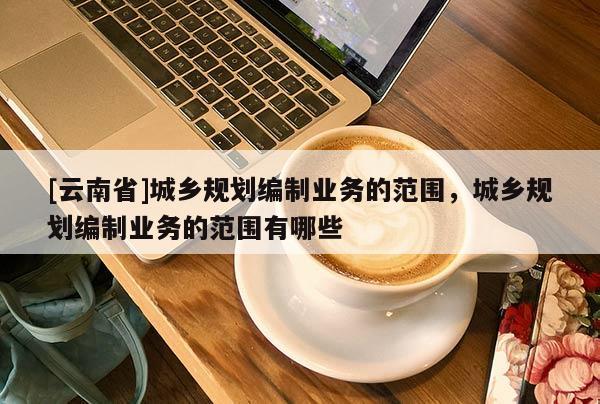 [云南省]城鄉(xiāng)規(guī)劃編制業(yè)務(wù)的范圍，城鄉(xiāng)規(guī)劃編制業(yè)務(wù)的范圍有哪些
