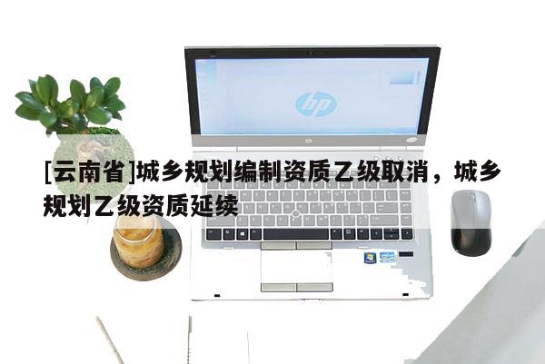 [云南省]城鄉規劃編制資質乙級取消，城鄉規劃乙級資質延續
