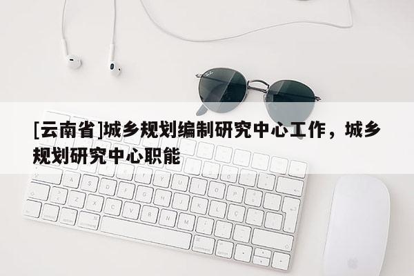 [云南省]城鄉(xiāng)規(guī)劃編制研究中心工作，城鄉(xiāng)規(guī)劃研究中心職能
