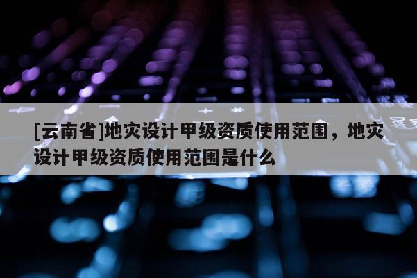 [云南省]地災設計甲級資質使用范圍，地災設計甲級資質使用范圍是什么