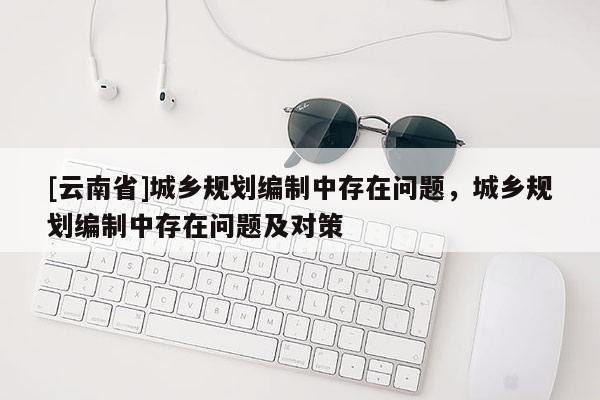 [云南省]城鄉規劃編制中存在問題，城鄉規劃編制中存在問題及對策