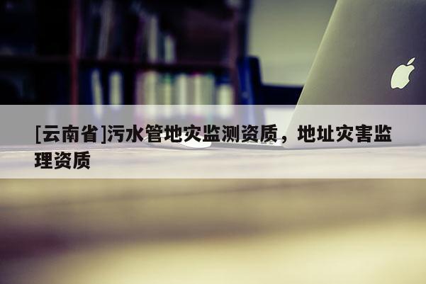 [云南省]污水管地災監(jiān)測資質，地址災害監(jiān)理資質
