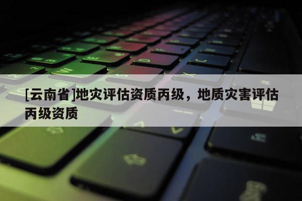 [云南省]地災評估資質丙級，地質災害評估丙級資質