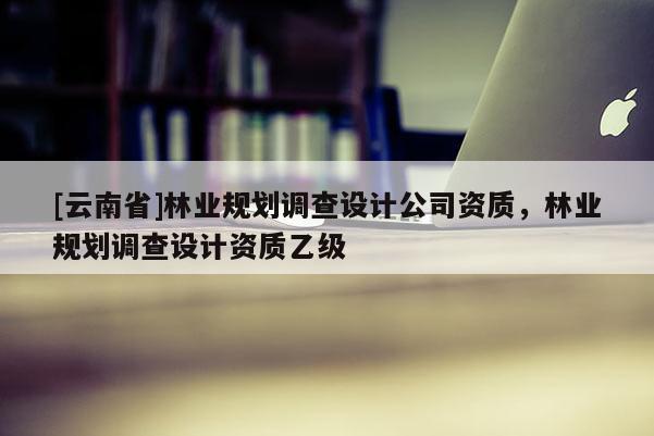[云南省]林業(yè)規(guī)劃調(diào)查設(shè)計(jì)公司資質(zhì)，林業(yè)規(guī)劃調(diào)查設(shè)計(jì)資質(zhì)乙級(jí)