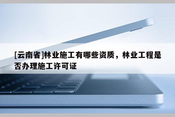 [云南省]林業(yè)施工有哪些資質(zhì)，林業(yè)工程是否辦理施工許可證