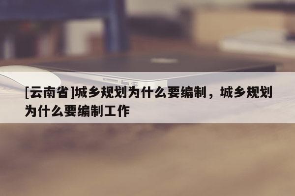 [云南省]城鄉(xiāng)規(guī)劃為什么要編制，城鄉(xiāng)規(guī)劃為什么要編制工作