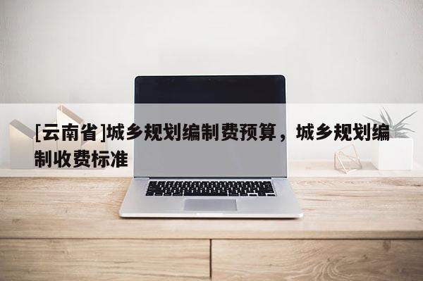 [云南省]城鄉(xiāng)規(guī)劃編制費(fèi)預(yù)算，城鄉(xiāng)規(guī)劃編制收費(fèi)標(biāo)準(zhǔn)