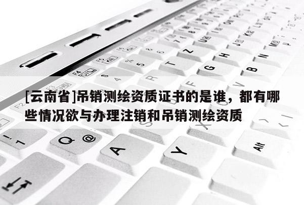 [云南省]吊銷測繪資質(zhì)證書的是誰，都有哪些情況欲與辦理注銷和吊銷測繪資質(zhì)