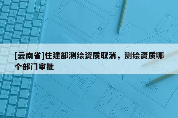 [云南省]住建部測繪資質取消，測繪資質哪個部門審批