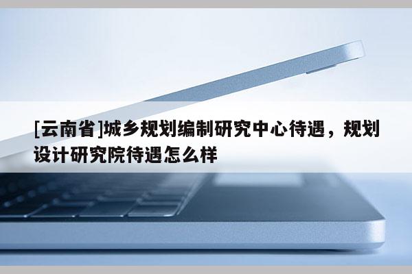 [云南省]城鄉(xiāng)規(guī)劃編制研究中心待遇，規(guī)劃設(shè)計研究院待遇怎么樣