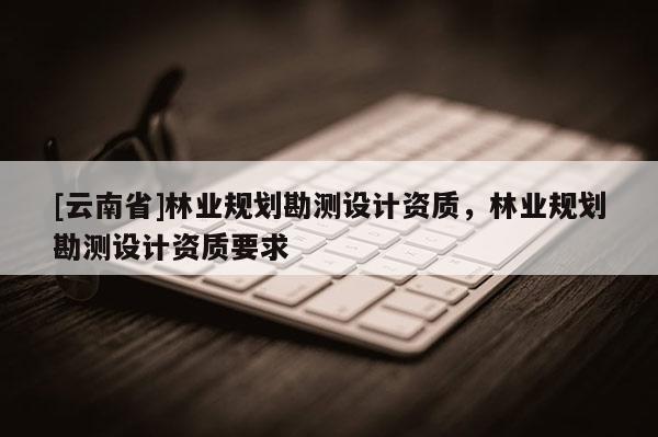 [云南省]林業規劃勘測設計資質，林業規劃勘測設計資質要求