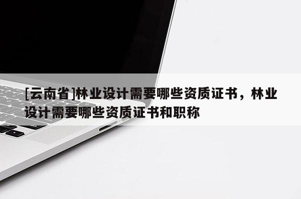 [云南省]林業設計需要哪些資質證書，林業設計需要哪些資質證書和職稱