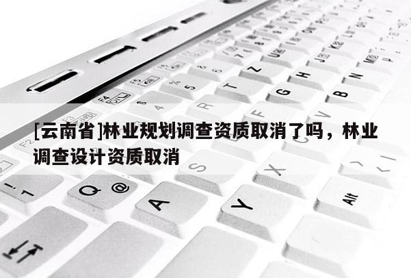 [云南省]林業(yè)規(guī)劃調(diào)查資質(zhì)取消了嗎，林業(yè)調(diào)查設(shè)計(jì)資質(zhì)取消