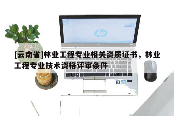 [云南省]林業工程專業相關資質證書，林業工程專業技術資格評審條件