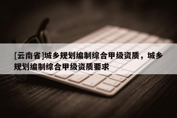[云南省]城鄉(xiāng)規(guī)劃編制綜合甲級(jí)資質(zhì)，城鄉(xiāng)規(guī)劃編制綜合甲級(jí)資質(zhì)要求