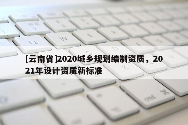 [云南省]2020城鄉(xiāng)規(guī)劃編制資質(zhì)，2021年設(shè)計資質(zhì)新標準
