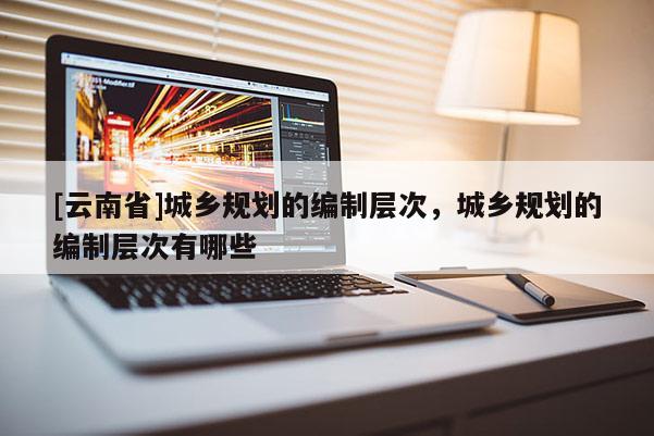 [云南省]城鄉(xiāng)規(guī)劃的編制層次，城鄉(xiāng)規(guī)劃的編制層次有哪些