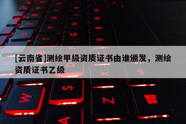 [云南省]測繪甲級(jí)資質(zhì)證書由誰頒發(fā)，測繪資質(zhì)證書乙級(jí)