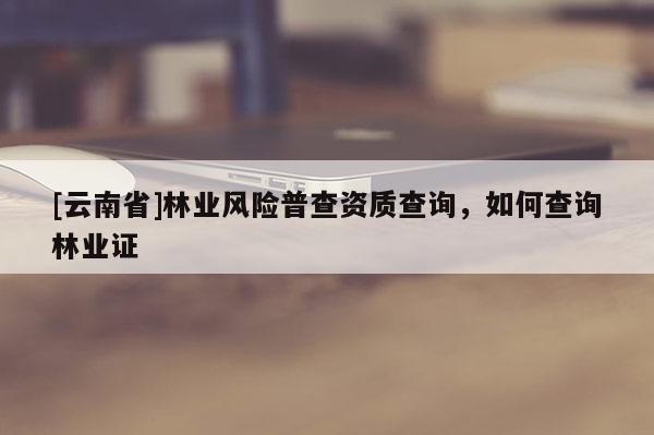 [云南省]林業風險普查資質查詢，如何查詢林業證