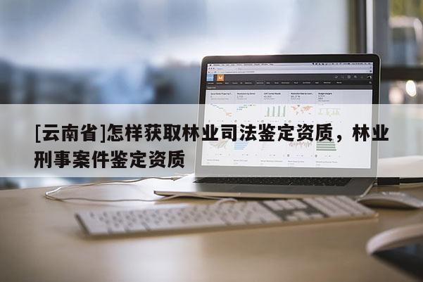 [云南省]怎樣獲取林業司法鑒定資質，林業刑事案件鑒定資質