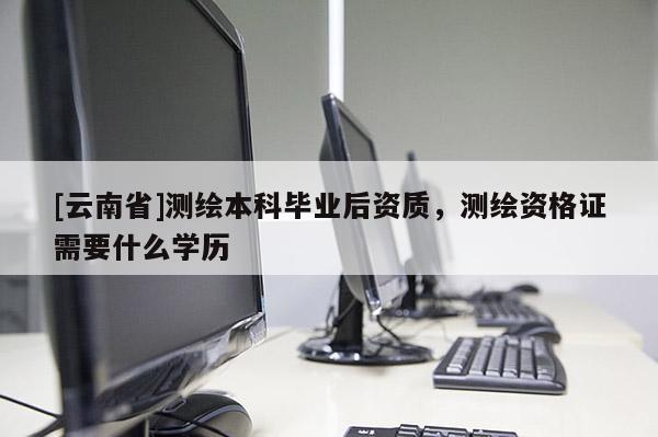 [云南省]測繪本科畢業后資質，測繪資格證需要什么學歷