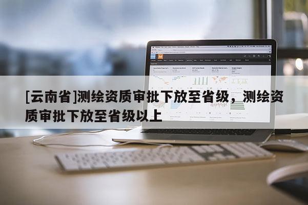 [云南省]測繪資質(zhì)審批下放至省級，測繪資質(zhì)審批下放至省級以上