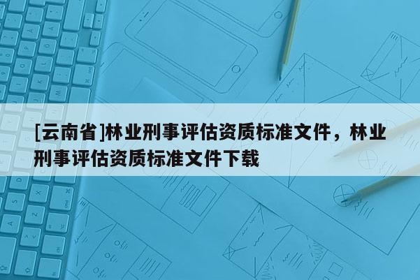 [云南省]林業(yè)刑事評估資質(zhì)標(biāo)準(zhǔn)文件，林業(yè)刑事評估資質(zhì)標(biāo)準(zhǔn)文件下載